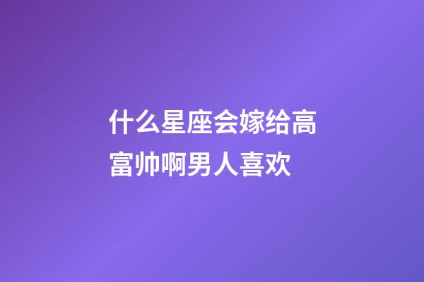 什么星座会嫁给高富帅啊男人喜欢-第1张-星座运势-玄机派