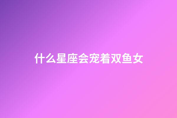 什么星座会宠着双鱼女-第1张-星座运势-玄机派