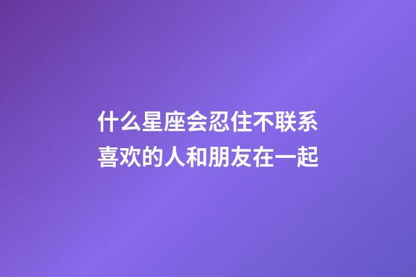 什么星座会忍住不联系喜欢的人和朋友在一起-第1张-星座运势-玄机派