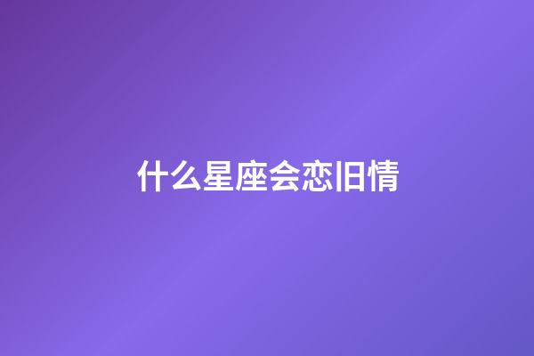 什么星座会恋旧情-第1张-星座运势-玄机派