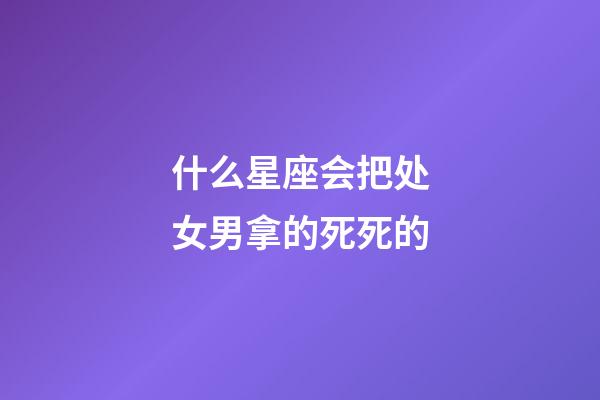 什么星座会把处女男拿的死死的-第1张-星座运势-玄机派