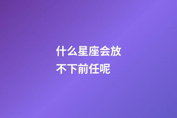 什么星座会放不下前任呢-第1张-星座运势-玄机派