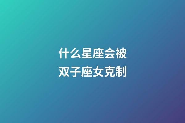 什么星座会被双子座女克制-第1张-星座运势-玄机派