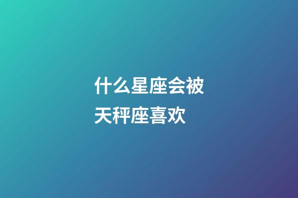 什么星座会被天秤座喜欢-第1张-星座运势-玄机派