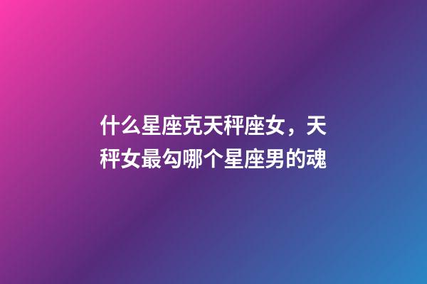 什么星座克天秤座女，天秤女最勾哪个星座男的魂-第1张-观点-玄机派