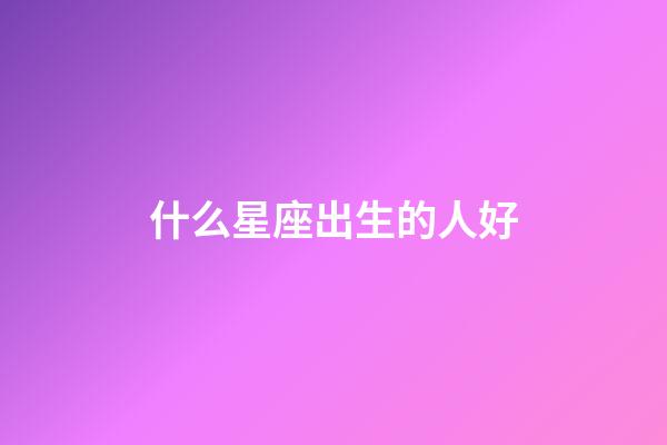 什么星座出生的人好-第1张-星座运势-玄机派