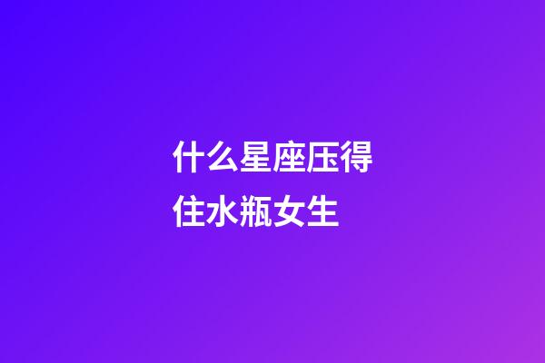 什么星座压得住水瓶女生-第1张-星座运势-玄机派