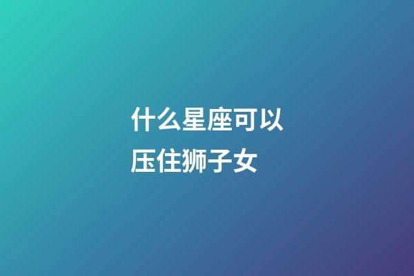 什么星座可以压住狮子女-第1张-星座运势-玄机派