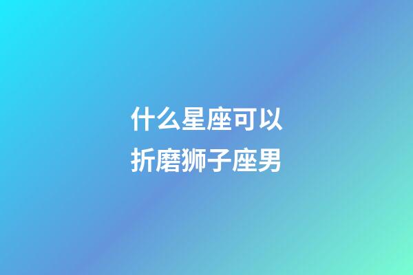 什么星座可以折磨狮子座男-第1张-星座运势-玄机派