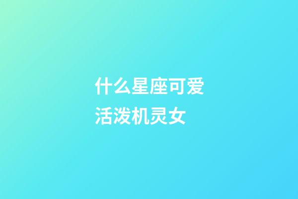 什么星座可爱活泼机灵女-第1张-星座运势-玄机派