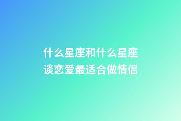 什么星座和什么星座谈恋爱最适合做情侣-第1张-星座运势-玄机派