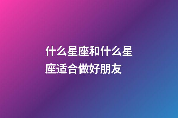 什么星座和什么星座适合做好朋友-第1张-星座运势-玄机派