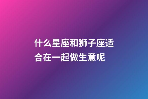 什么星座和狮子座适合在一起做生意呢-第1张-星座运势-玄机派