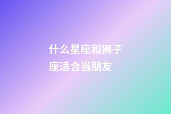 什么星座和狮子座适合当朋友-第1张-星座运势-玄机派