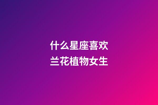什么星座喜欢兰花植物女生-第1张-星座运势-玄机派