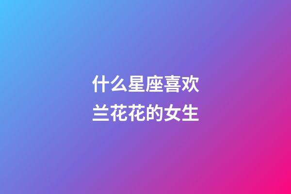 什么星座喜欢兰花花的女生-第1张-星座运势-玄机派