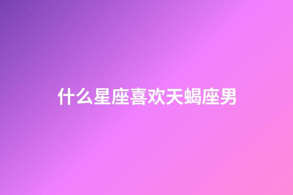 什么星座喜欢天蝎座男-第1张-星座运势-玄机派