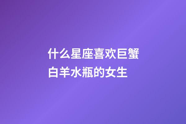 什么星座喜欢巨蟹白羊水瓶的女生-第1张-星座运势-玄机派