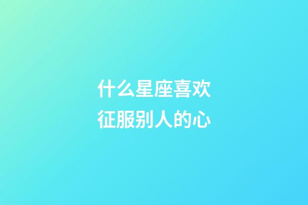 什么星座喜欢征服别人的心-第1张-星座运势-玄机派