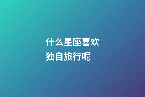 什么星座喜欢独自旅行呢-第1张-星座运势-玄机派