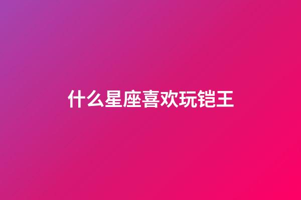 什么星座喜欢玩铠王-第1张-星座运势-玄机派