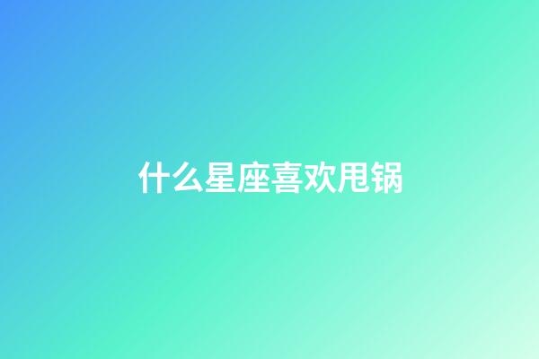 什么星座喜欢甩锅-第1张-星座运势-玄机派