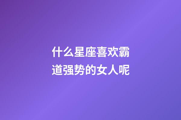 什么星座喜欢霸道强势的女人呢-第1张-星座运势-玄机派