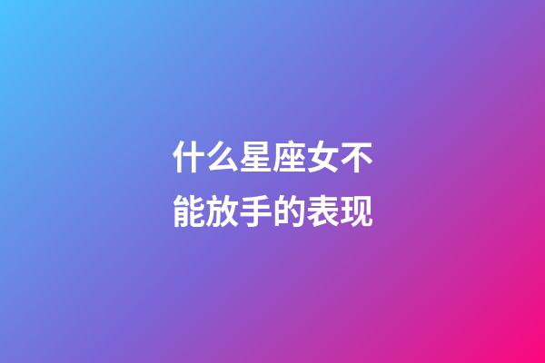 什么星座女不能放手的表现-第1张-星座运势-玄机派