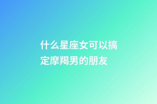 什么星座女可以搞定摩羯男的朋友-第1张-星座运势-玄机派