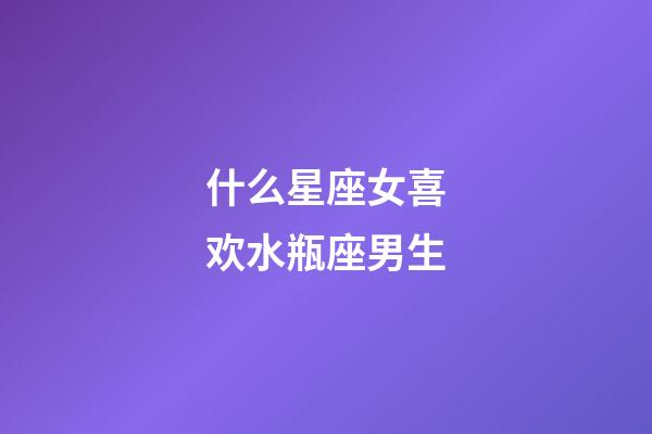 什么星座女喜欢水瓶座男生-第1张-星座运势-玄机派