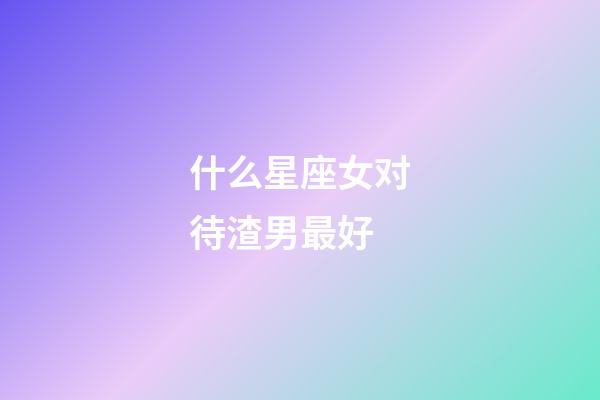 什么星座女对待渣男最好-第1张-星座运势-玄机派