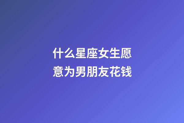 什么星座女生愿意为男朋友花钱-第1张-星座运势-玄机派
