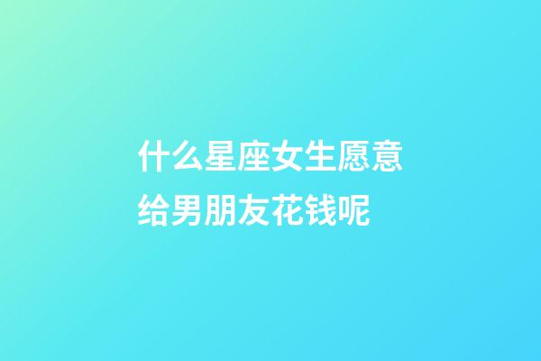 什么星座女生愿意给男朋友花钱呢-第1张-星座运势-玄机派