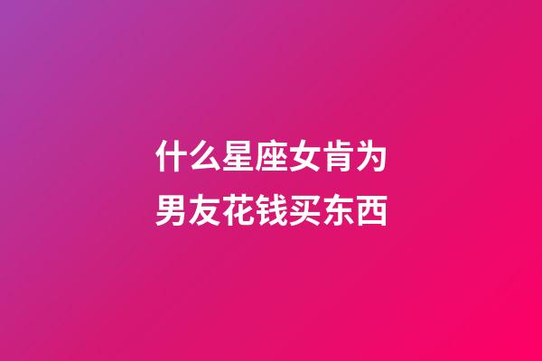 什么星座女肯为男友花钱买东西-第1张-星座运势-玄机派