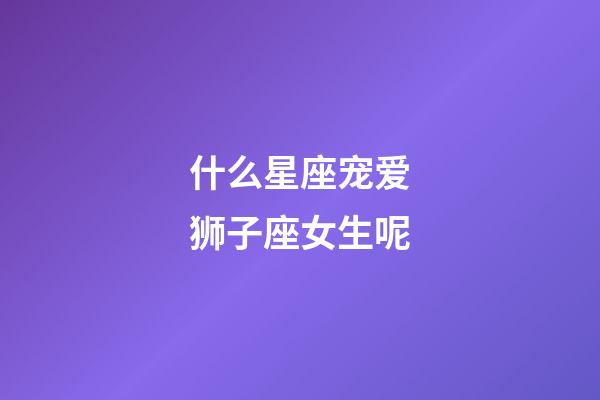 什么星座宠爱狮子座女生呢-第1张-星座运势-玄机派