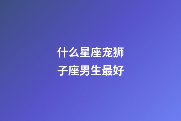 什么星座宠狮子座男生最好-第1张-星座运势-玄机派