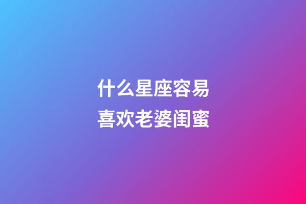 什么星座容易喜欢老婆闺蜜-第1张-星座运势-玄机派