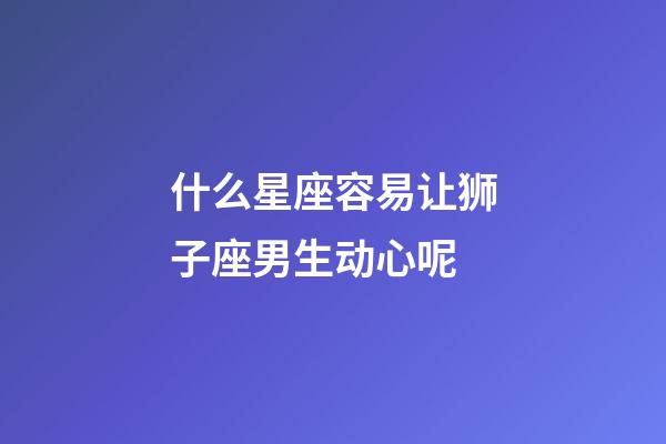 什么星座容易让狮子座男生动心呢-第1张-星座运势-玄机派