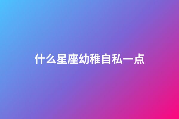 什么星座幼稚自私一点-第1张-星座运势-玄机派