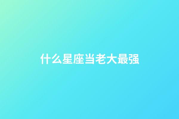 什么星座当老大最强-第1张-星座运势-玄机派