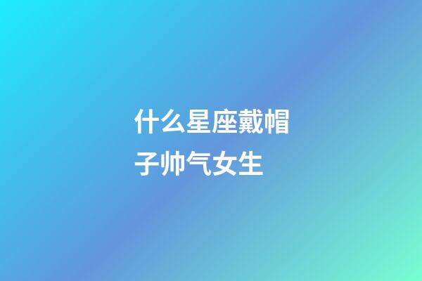 什么星座戴帽子帅气女生