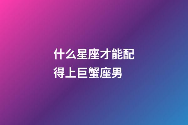 什么星座才能配得上巨蟹座男-第1张-星座运势-玄机派