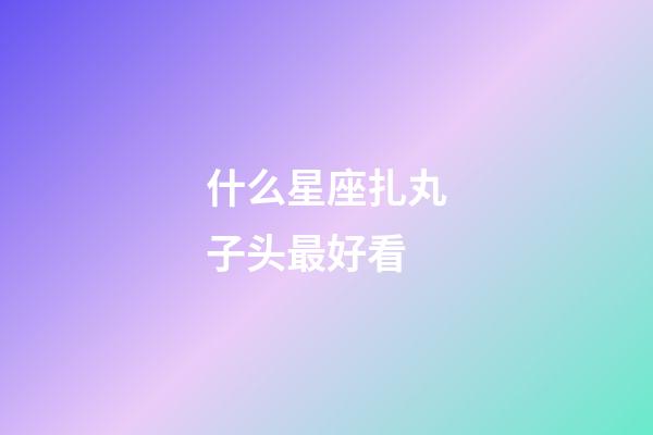 什么星座扎丸子头最好看-第1张-星座运势-玄机派