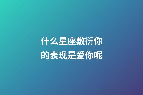 什么星座敷衍你的表现是爱你呢-第1张-星座运势-玄机派