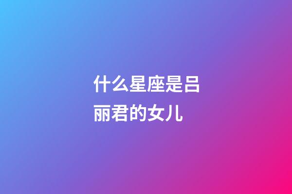 什么星座是吕丽君的女儿-第1张-星座运势-玄机派