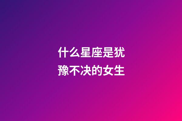 什么星座是犹豫不决的女生-第1张-星座运势-玄机派