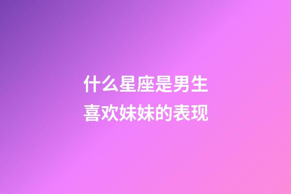 什么星座是男生喜欢妹妹的表现-第1张-星座运势-玄机派