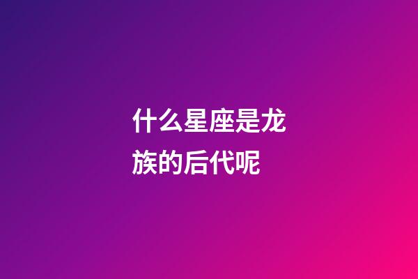 什么星座是龙族的后代呢-第1张-星座运势-玄机派