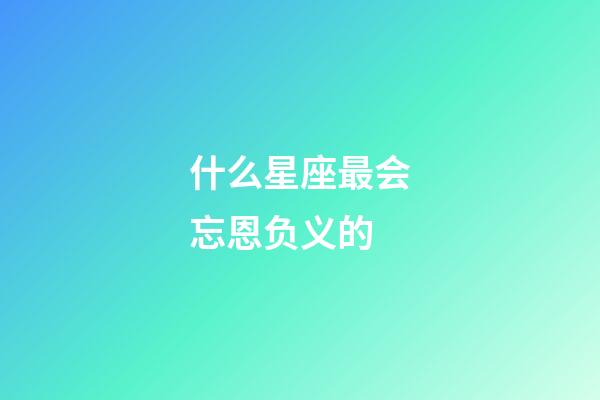 什么星座最会忘恩负义的