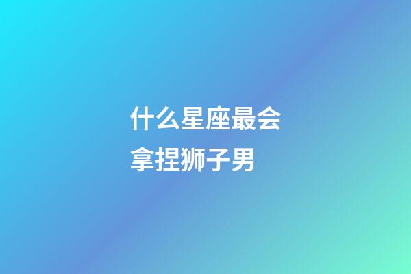 什么星座最会拿捏狮子男-第1张-星座运势-玄机派